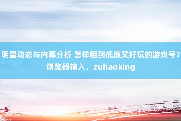 明星动态与内幕分析 怎样租到低廉又好玩的游戏号？浏览器输入，zuhaoking