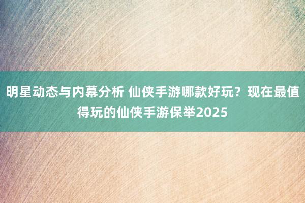 明星动态与内幕分析 仙侠手游哪款好玩？现在最值得玩的仙侠手游保举2025