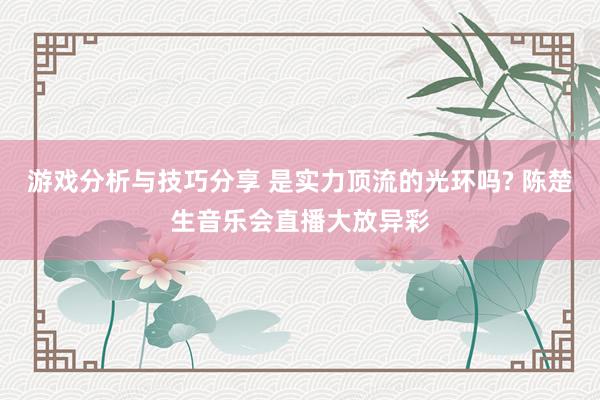 游戏分析与技巧分享 是实力顶流的光环吗? 陈楚生音乐会直播大放异彩