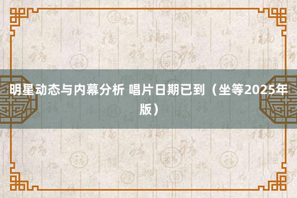 明星动态与内幕分析 唱片日期已到（坐等2025年版）