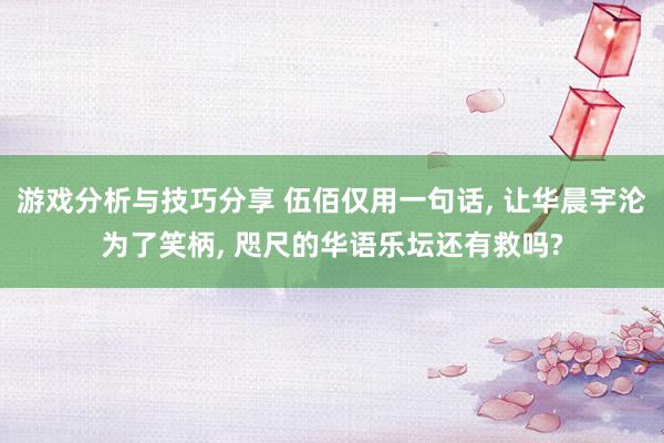 游戏分析与技巧分享 伍佰仅用一句话, 让华晨宇沦为了笑柄, 咫尺的华语乐坛还有救吗?