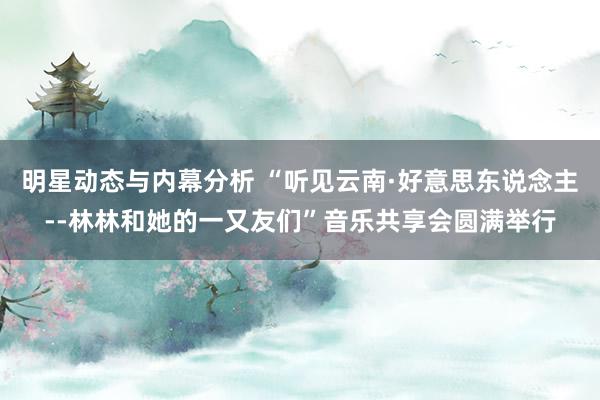 明星动态与内幕分析 “听见云南·好意思东说念主--林林和她的一又友们”音乐共享会圆满举行