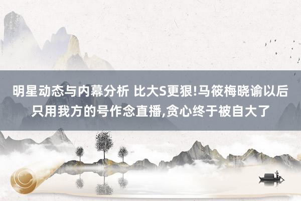 明星动态与内幕分析 比大S更狠!马筱梅晓谕以后只用我方的号作念直播,贪心终于被自大了