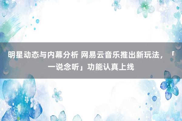 明星动态与内幕分析 网易云音乐推出新玩法，「一说念听」功能认真上线