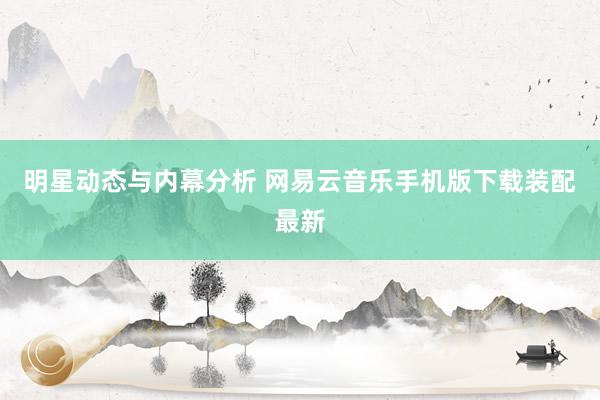 明星动态与内幕分析 网易云音乐手机版下载装配最新