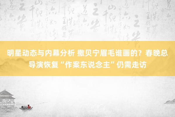 明星动态与内幕分析 撒贝宁眉毛谁画的？春晚总导演恢复“作案东说念主”仍需走访