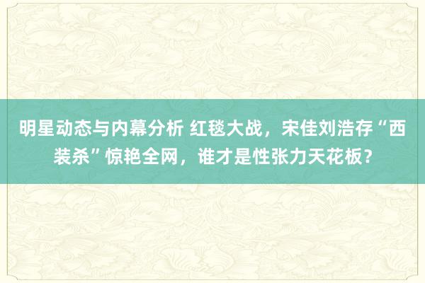 明星动态与内幕分析 红毯大战，宋佳刘浩存“西装杀”惊艳全网，谁才是性张力天花板？