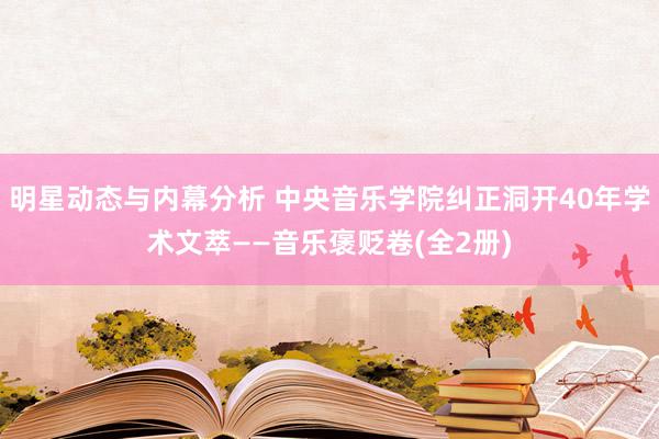 明星动态与内幕分析 中央音乐学院纠正洞开40年学术文萃——音乐褒贬卷(全2册)