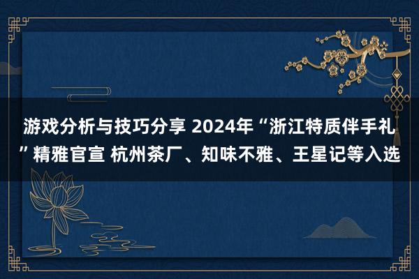 游戏分析与技巧分享 2024年“浙江特质伴手礼”精雅官宣 杭州茶厂、知味不雅、王星记等入选