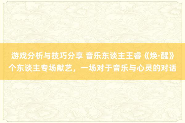 游戏分析与技巧分享 音乐东谈主王睿《焕·醒》个东谈主专场献艺，一场对于音乐与心灵的对话