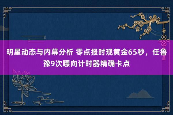 明星动态与内幕分析 零点报时现黄金65秒，任鲁豫9次瞟向计时器精确卡点