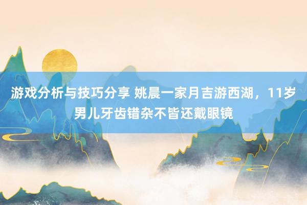 游戏分析与技巧分享 姚晨一家月吉游西湖，11岁男儿牙齿错杂不皆还戴眼镜