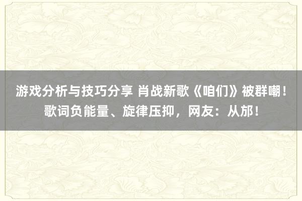 游戏分析与技巧分享 肖战新歌《咱们》被群嘲！歌词负能量、旋律压抑，网友：从邡！