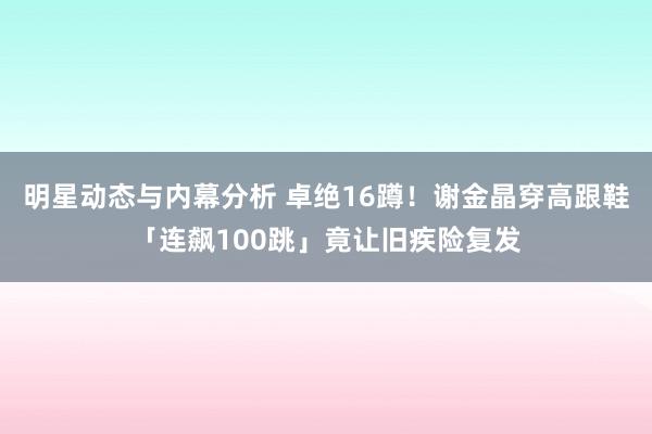 明星动态与内幕分析 卓绝16蹲！　谢金晶穿高跟鞋「连飙100跳」竟让旧疾险复发