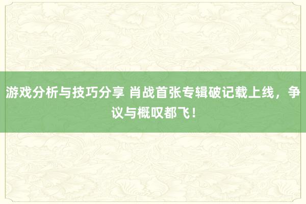 游戏分析与技巧分享 肖战首张专辑破记载上线，争议与概叹都飞！