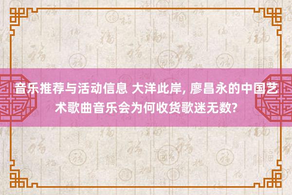 音乐推荐与活动信息 大洋此岸, 廖昌永的中国艺术歌曲音乐会为何收货歌迷无数?