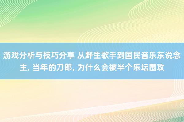 游戏分析与技巧分享 从野生歌手到国民音乐东说念主, 当年的刀郎, 为什么会被半个乐坛围攻