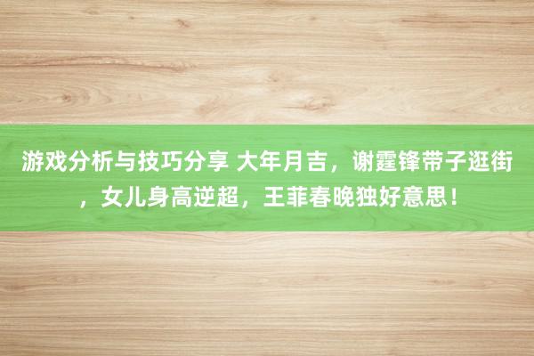 游戏分析与技巧分享 大年月吉，谢霆锋带子逛街，女儿身高逆超，王菲春晚独好意思！