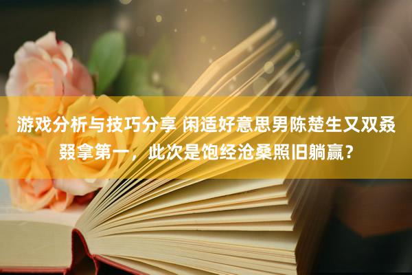 游戏分析与技巧分享 闲适好意思男陈楚生又双叒叕拿第一，此次是饱经沧桑照旧躺赢？