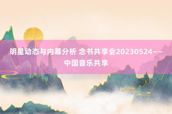 明星动态与内幕分析 念书共享会20230524——中国音乐共享