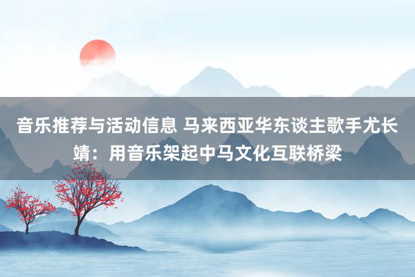 音乐推荐与活动信息 马来西亚华东谈主歌手尤长靖：用音乐架起中马文化互联桥梁