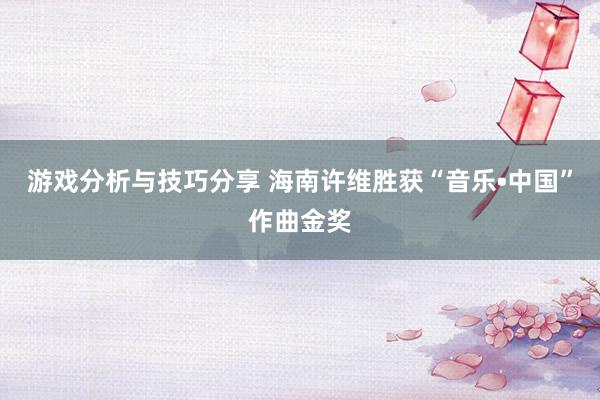 游戏分析与技巧分享 海南许维胜获“音乐•中国”作曲金奖