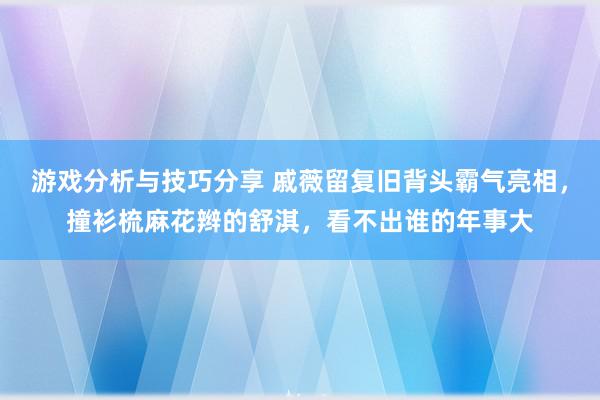 游戏分析与技巧分享 戚薇留复旧背头霸气亮相，撞衫梳麻花辫的舒淇，看不出谁的年事大