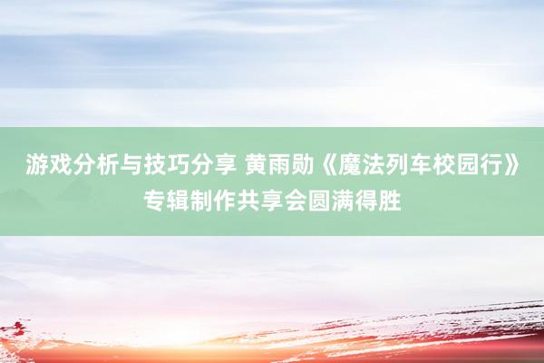 游戏分析与技巧分享 黄雨勋《魔法列车校园行》专辑制作共享会圆满得胜