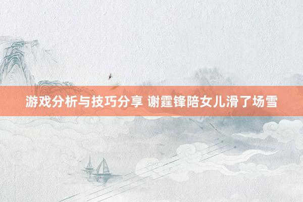 游戏分析与技巧分享 谢霆锋陪女儿滑了场雪