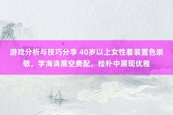 游戏分析与技巧分享 40岁以上女性着装置色崇敬，学海清黑空费配，检朴中展现优雅