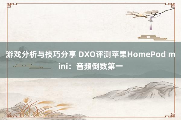 游戏分析与技巧分享 DXO评测苹果HomePod mini：音频倒数第一