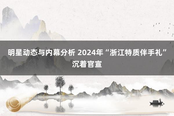 明星动态与内幕分析 2024年“浙江特质伴手礼”沉着官宣