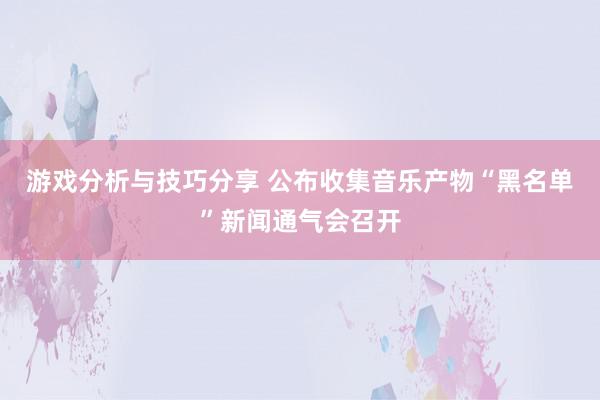 游戏分析与技巧分享 公布收集音乐产物“黑名单”新闻通气会召开