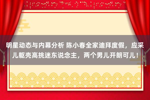 明星动态与内幕分析 陈小春全家迪拜度假，应采儿躯壳高挑迷东说念主，两个男儿开朗可儿！