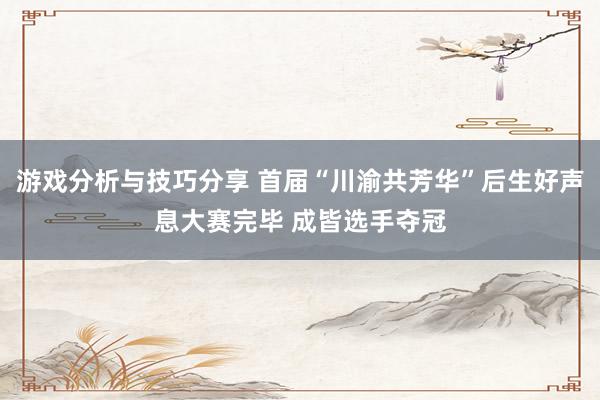 游戏分析与技巧分享 首届“川渝共芳华”后生好声息大赛完毕 成皆选手夺冠