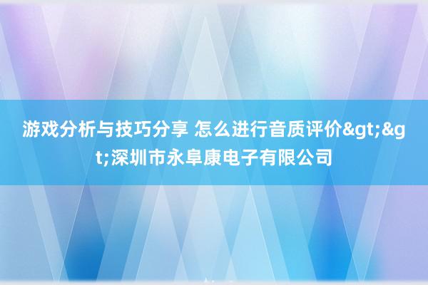 游戏分析与技巧分享 怎么进行音质评价>>深圳市永阜康电子有限公司