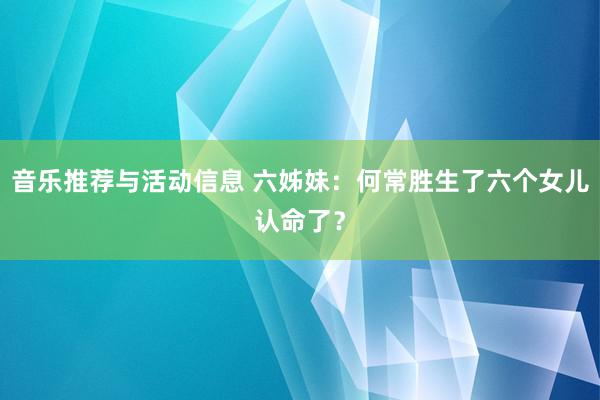 音乐推荐与活动信息 六姊妹：何常胜生了六个女儿认命了？