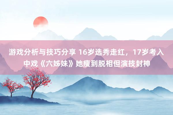 游戏分析与技巧分享 16岁选秀走红，17岁考入中戏《六姊妹》她瘦到脱相但演技封神