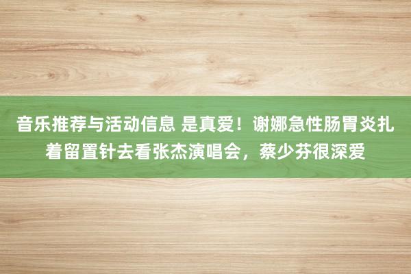 音乐推荐与活动信息 是真爱！谢娜急性肠胃炎扎着留置针去看张杰演唱会，蔡少芬很深爱