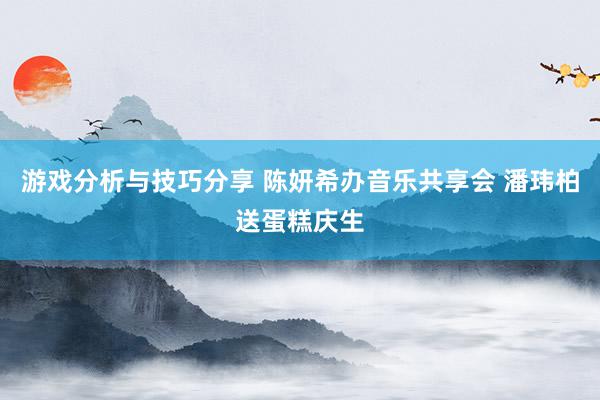 游戏分析与技巧分享 陈妍希办音乐共享会 潘玮柏送蛋糕庆生