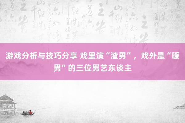 游戏分析与技巧分享 戏里演“渣男”，戏外是“暖男”的三位男艺东谈主