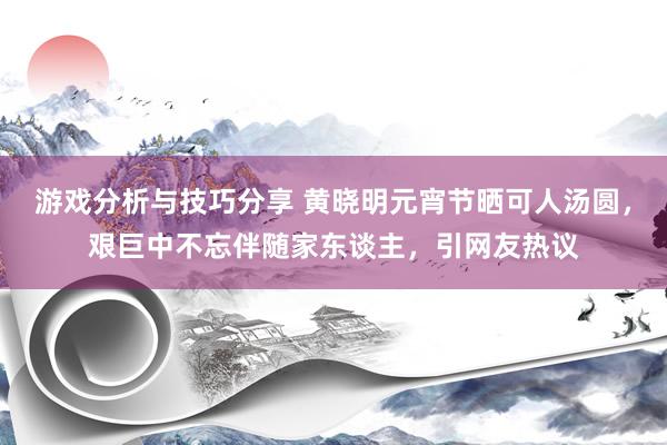 游戏分析与技巧分享 黄晓明元宵节晒可人汤圆，艰巨中不忘伴随家东谈主，引网友热议