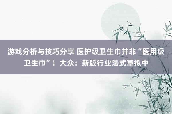 游戏分析与技巧分享 医护级卫生巾并非“医用级卫生巾”！大众：新版行业法式草拟中