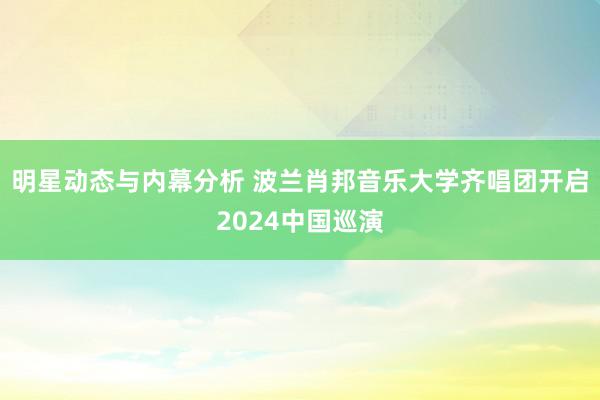 明星动态与内幕分析 波兰肖邦音乐大学齐唱团开启2024中国巡演