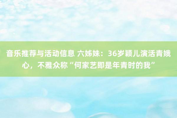 音乐推荐与活动信息 六姊妹：36岁颖儿演活青娥心，不雅众称“何家艺即是年青时的我”