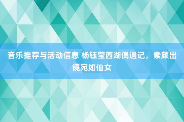 音乐推荐与活动信息 杨钰莹西湖偶遇记，素颜出镜宛如仙女