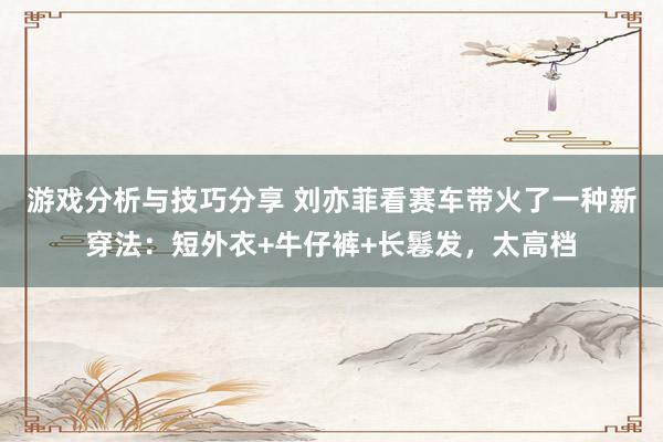 游戏分析与技巧分享 刘亦菲看赛车带火了一种新穿法：短外衣+牛仔裤+长鬈发，太高档