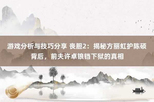 游戏分析与技巧分享 丧胆2：揭秘方丽虹护陈硕背后，前夫许卓锒铛下狱的真相