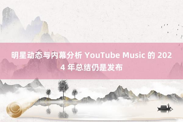 明星动态与内幕分析 YouTube Music 的 2024 年总结仍是发布