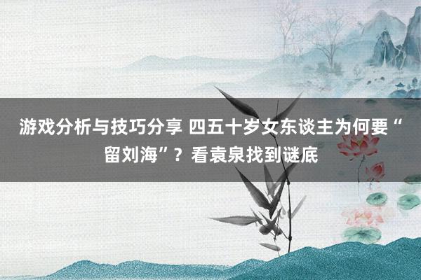 游戏分析与技巧分享 四五十岁女东谈主为何要“留刘海”？看袁泉找到谜底